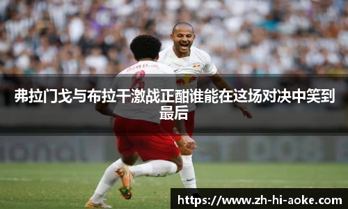 弗拉门戈与布拉干激战正酣谁能在这场对决中笑到最后