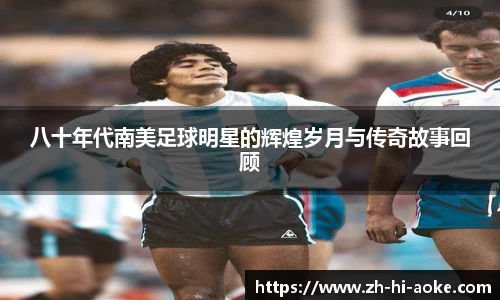 八十年代南美足球明星的辉煌岁月与传奇故事回顾